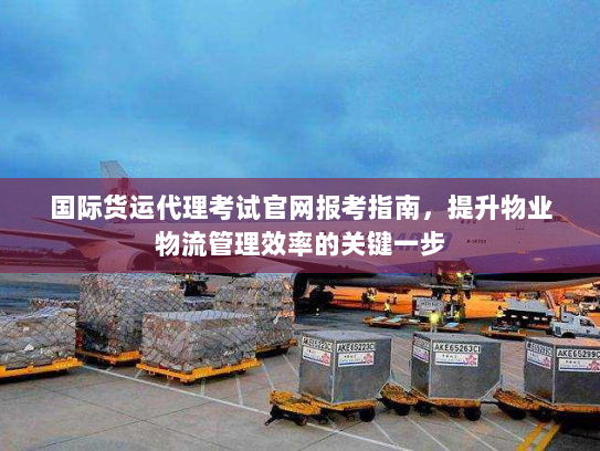 国际货运代理考试官网报考指南,提升物业物流管理效率的关键一步 国际货运代理考试官网报考指南,提升物业物流管理效率的关键一步