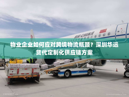 物业企业如何应对跨境物流瓶颈？深圳华远货代定制化供应链方案