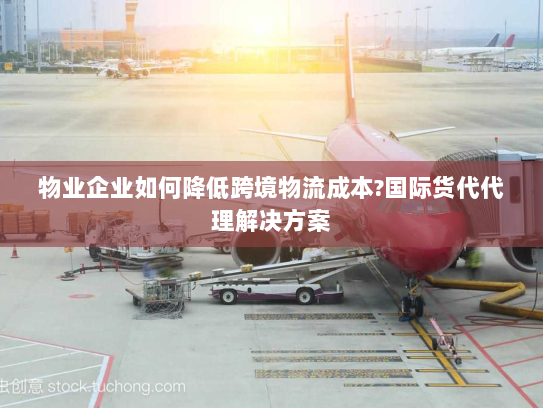 物业企业如何降低跨境物流成本?国际货代代理解决方案