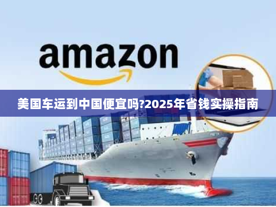 美国车运到中国便宜吗?2025年省钱实操指南