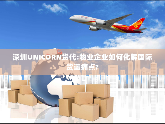 深圳UNICORN货代:物业企业如何化解国际货运痛点?
