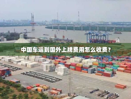 中国车运到国外上牌费用怎么收费? 中国车运到国外上牌费用怎么收费?