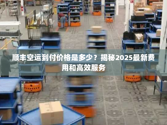 顺丰空运到付价格是多少？揭秘2025最新费用和高效服务