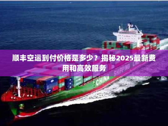 顺丰空运到付价格是多少？揭秘2025最新费用和高效服务