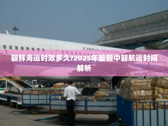 朝鲜海运时效多久?2025年最新中朝航运时间解析