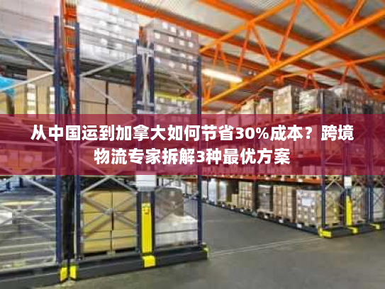 从中国运到加拿大如何节省30%成本？跨境物流专家拆解3种最优方案