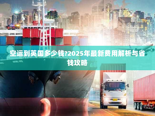空运到英国多少钱?2025年最新费用解析与省钱攻略