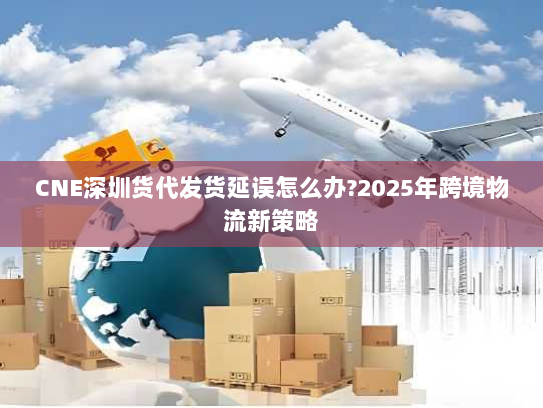 CNE深圳货代发货延误怎么办?2025年跨境物流新策略 CNE深圳货代发货延误怎么办?2025年跨境物流新策略