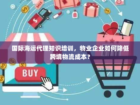 国际海运代理知识培训，物业企业如何降低跨境物流成本？