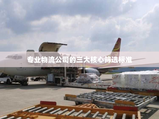 专业物流公司的三大核心筛选标准 专业物流公司的三大核心筛选标准