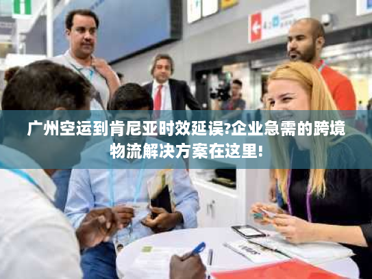 广州空运到肯尼亚时效延误?企业急需的跨境物流解决方案在这里!