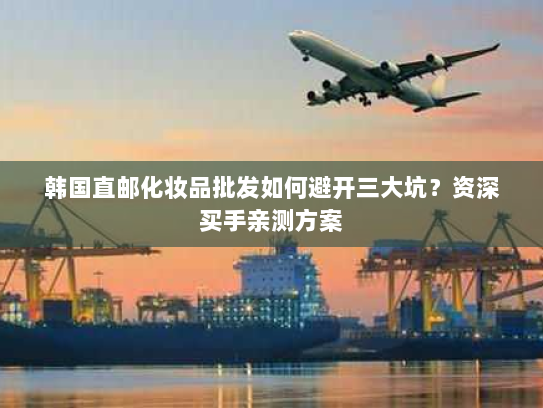 韩国直邮化妆品批发如何避开三大坑？资深买手亲测方案