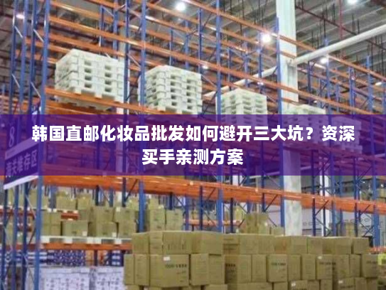 韩国直邮化妆品批发如何避开三大坑？资深买手亲测方案
