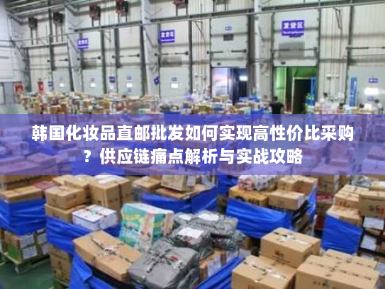 韩国化妆品直邮批发如何实现高性价比采购？供应链痛点解析与实战攻略