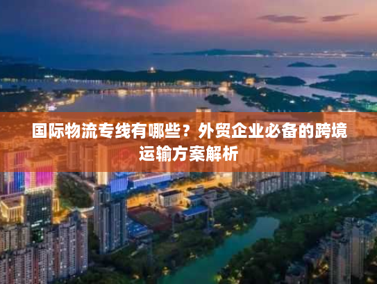 国际物流专线有哪些？外贸企业必备的跨境运输方案解析