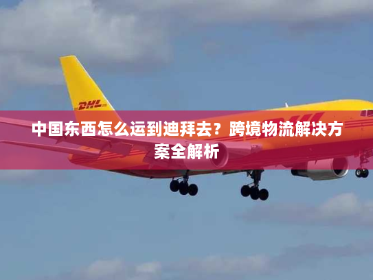 中国东西怎么运到迪拜去?跨境物流解决方案全解析 中国东西怎么运到迪拜去?跨境物流解决方案全解析