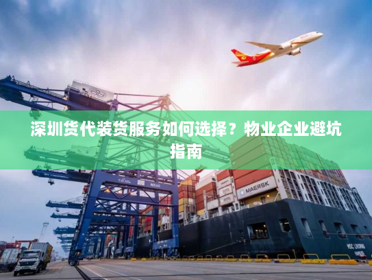 深圳货代装货服务如何选择？物业企业避坑指南