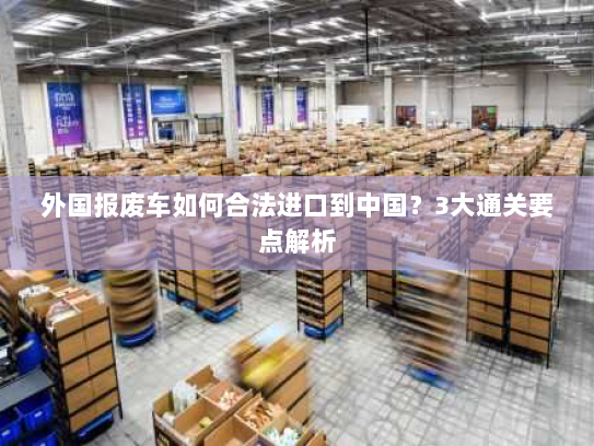 外国报废车如何合法进口到中国?3大通关要点解析 外国报废车如何合法进口到中国?3大通关要点解析