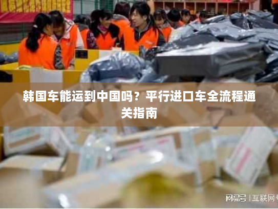 韩国车能运到中国吗？平行进口车全流程通关指南