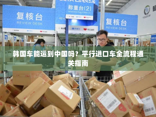 韩国车能运到中国吗？平行进口车全流程通关指南