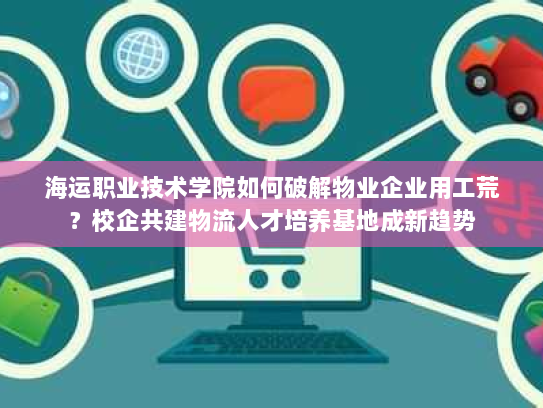 海运职业技术学院如何破解物业企业用工荒？校企共建物流人才培养基地成新趋势