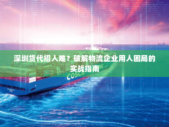 深圳货代招人难？破解物流企业用人困局的实战指南
