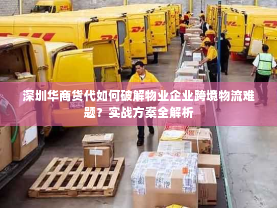 深圳华商货代如何破解物业企业跨境物流难题？实战方案全解析