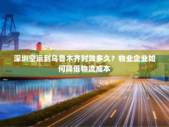 深圳空运到乌鲁木齐时效多久？物业企业如何降低物流成本