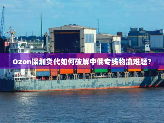Ozon深圳货代如何破解中俄专线物流难题？