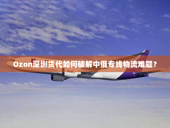 Ozon深圳货代如何破解中俄专线物流难题？