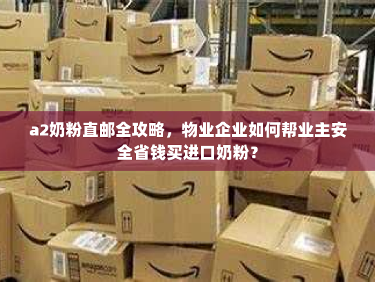 a2奶粉直邮全攻略，物业企业如何帮业主安全省钱买进口奶粉？