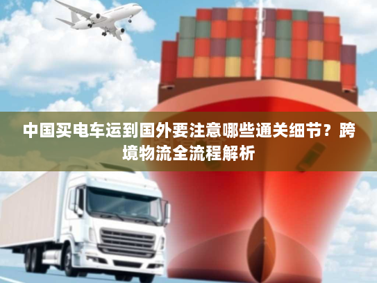 中国买电车运到国外要注意哪些通关细节？跨境物流全流程解析