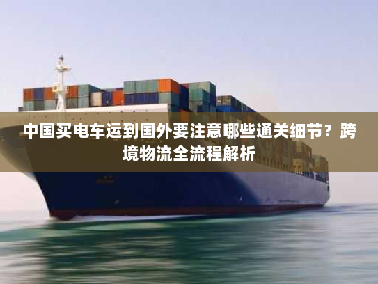 中国买电车运到国外要注意哪些通关细节？跨境物流全流程解析