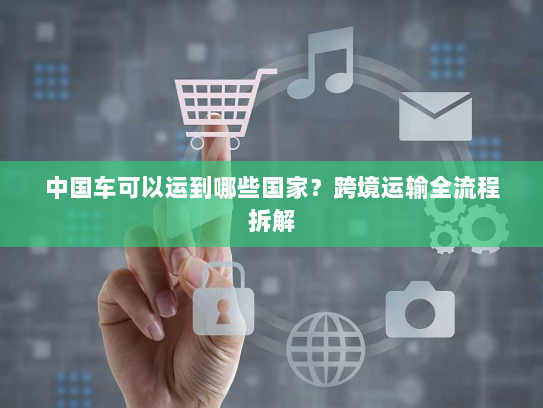 中国车可以运到哪些国家？跨境运输全流程拆解
