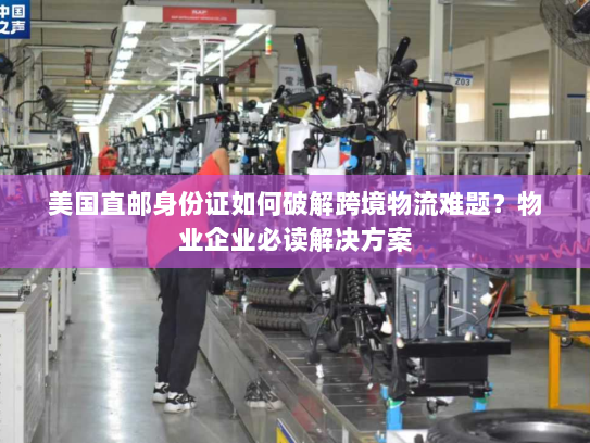 美国直邮身份证如何破解跨境物流难题？物业企业必读解决方案