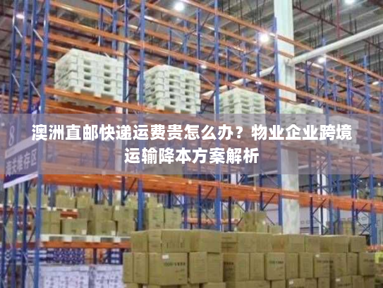 澳洲直邮快递运费贵怎么办?物业企业跨境运输降本方案解析 澳洲直邮快递运费贵怎么办?物业企业跨境运输降本方案解析