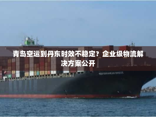 青岛空运到丹东时效不稳定？企业级物流解决方案公开