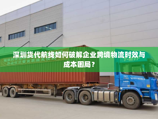 深圳货代航线如何破解企业跨境物流时效与成本困局？