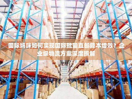国际妈咪如何实现国际批量直邮降本增效？企业级物流方案深度拆解