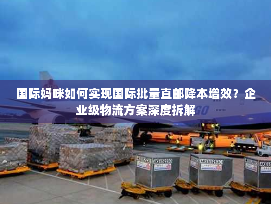 国际妈咪如何实现国际批量直邮降本增效？企业级物流方案深度拆解