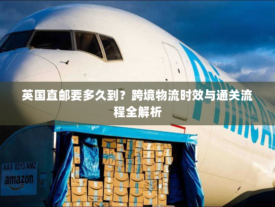 英国直邮要多久到？跨境物流时效与通关流程全解析