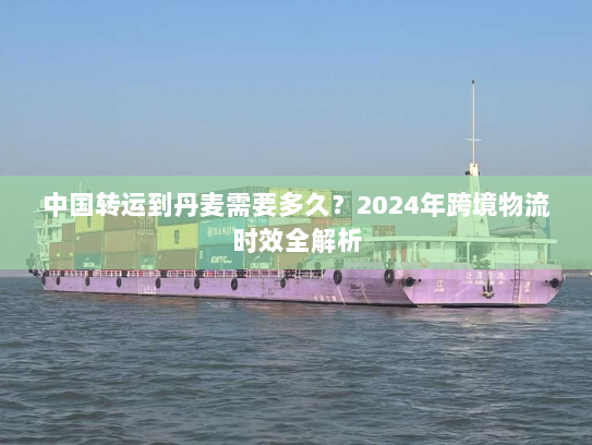 中国转运到丹麦需要多久？2024年跨境物流时效全解析