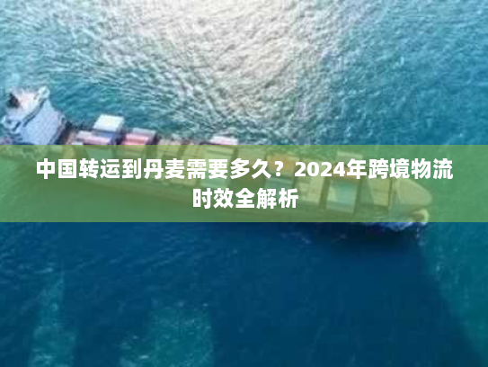 中国转运到丹麦需要多久？2024年跨境物流时效全解析