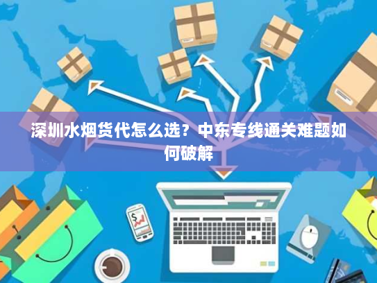 深圳水烟货代怎么选？中东专线通关难题如何破解