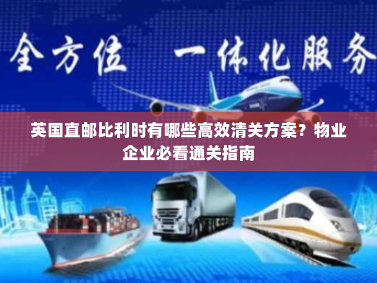 英国直邮比利时有哪些高效清关方案？物业企业必看通关指南
