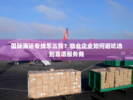 国际海运专线怎么找？物业企业如何避坑选到靠谱服务商