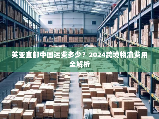 英亚直邮中国运费多少?2024跨境物流费用全解析 英亚直邮中国运费多少?2024跨境物流费用全解析