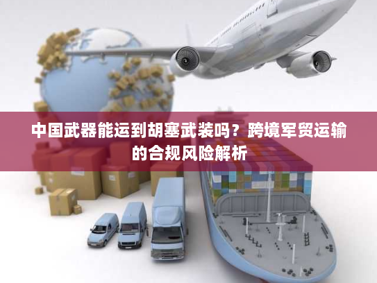 中国武器能运到胡塞武装吗？跨境军贸运输的合规风险解析