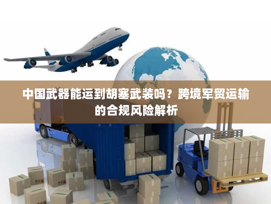 中国武器能运到胡塞武装吗？跨境军贸运输的合规风险解析
