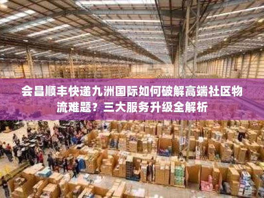 会昌顺丰快递九洲国际如何破解高端社区物流难题？三大服务升级全解析